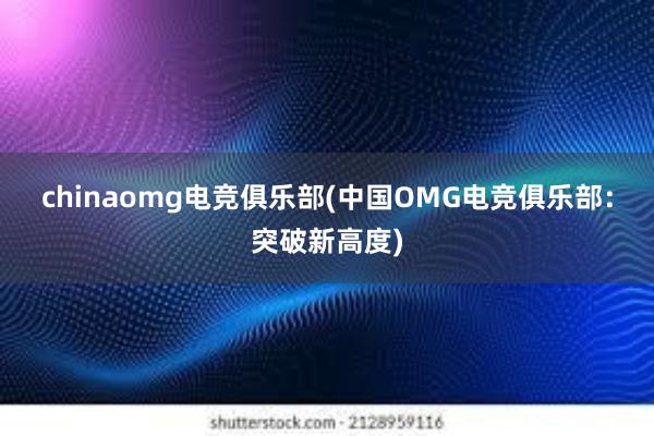 chinaomg电竞俱乐部(中国OMG电竞俱乐部：突破新高度)