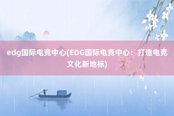 edg国际电竞中心(EDG国际电竞中心：打造电竞文化新地标)