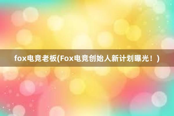 fox电竞老板(Fox电竞创始人新计划曝光！)