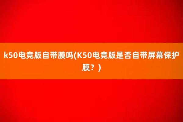 k50电竞版自带膜吗(K50电竞版是否自带屏幕保护膜？)