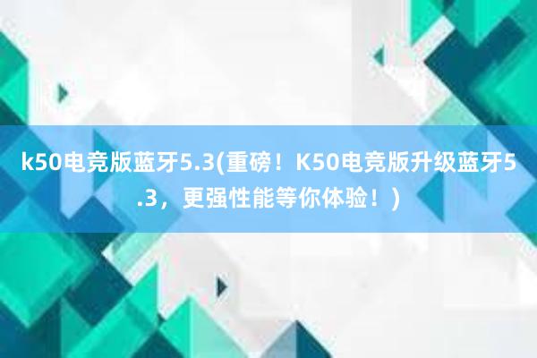 k50电竞版蓝牙5.3(重磅！K50电竞版升级蓝牙5.3，更强性能等你体验！)