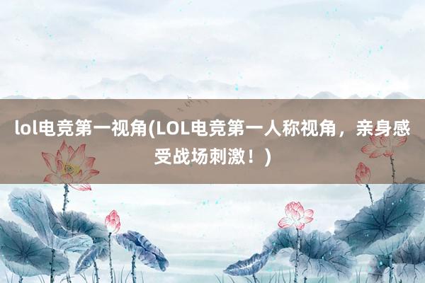 lol电竞第一视角(LOL电竞第一人称视角，亲身感受战场刺激！)