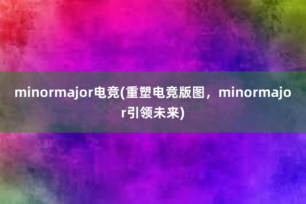 minormajor电竞(重塑电竞版图，minormajor引领未来)