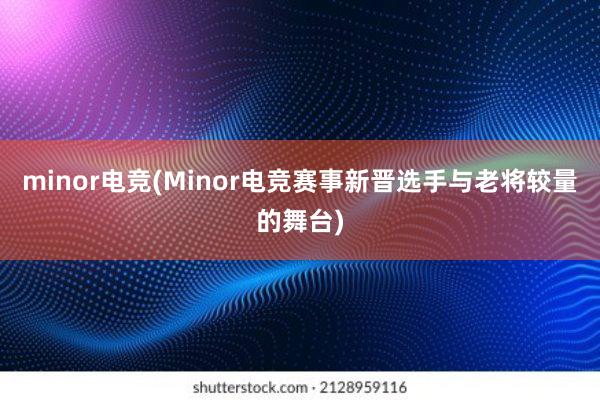 minor电竞(Minor电竞赛事新晋选手与老将较量的舞台)