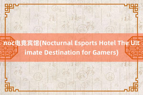 noc电竞宾馆(Nocturnal Esports Hotel The Ultimate Destination for Gamers)