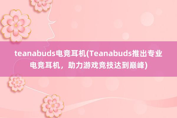 teanabuds电竞耳机(Teanabuds推出专业电竞耳机，助力游戏竞技达到巅峰)