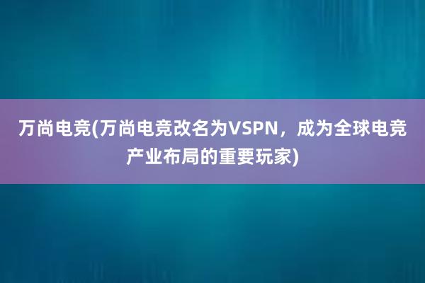 万尚电竞(万尚电竞改名为VSPN，成为全球电竞产业布局的重要玩家)