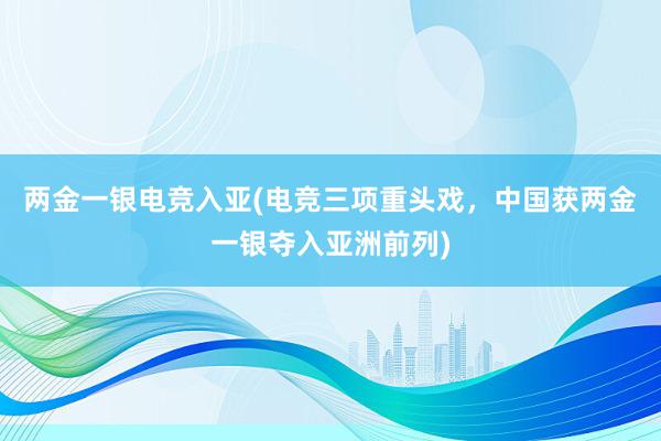 两金一银电竞入亚(电竞三项重头戏，中国获两金一银夺入亚洲前列)