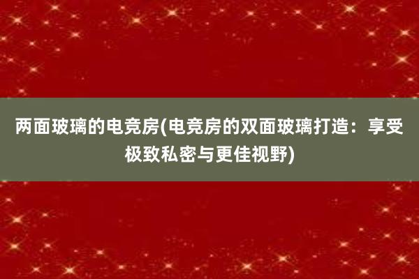 两面玻璃的电竞房(电竞房的双面玻璃打造：享受极致私密与更佳视野)