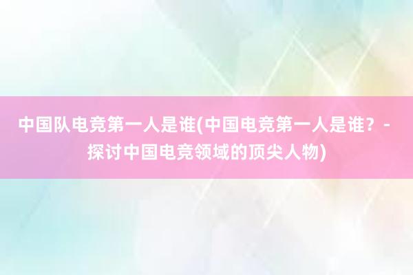 中国队电竞第一人是谁(中国电竞第一人是谁？- 探讨中国电竞领域的顶尖人物)