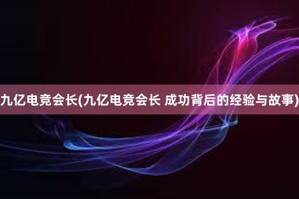 九亿电竞会长(九亿电竞会长 成功背后的经验与故事)