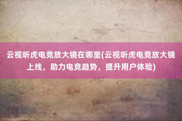 云视听虎电竞放大镜在哪里(云视听虎电竞放大镜上线，助力电竞趋势，提升用户体验)