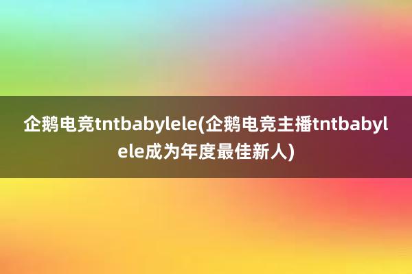 企鹅电竞tntbabylele(企鹅电竞主播tntbabylele成为年度最佳新人)