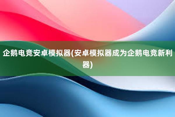 企鹅电竞安卓模拟器(安卓模拟器成为企鹅电竞新利器)