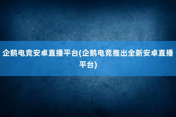 企鹅电竞安卓直播平台(企鹅电竞推出全新安卓直播平台)