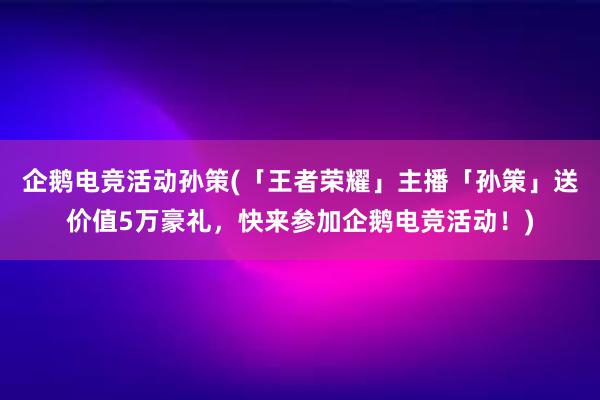 企鹅电竞活动孙策(「王者荣耀」主播「孙策」送价值5万豪礼，快来参加企鹅电竞活动！)