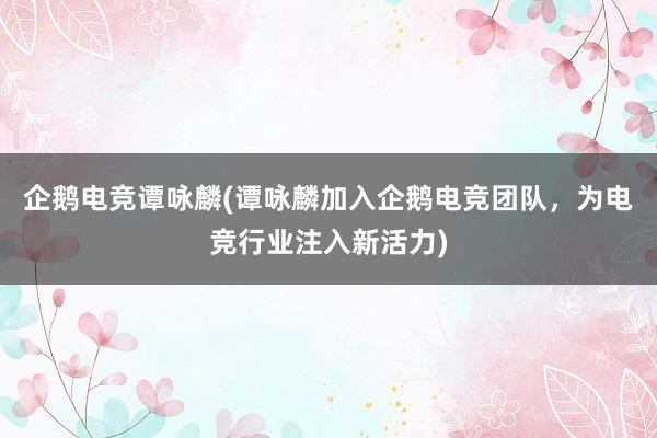 企鹅电竞谭咏麟(谭咏麟加入企鹅电竞团队，为电竞行业注入新活力)