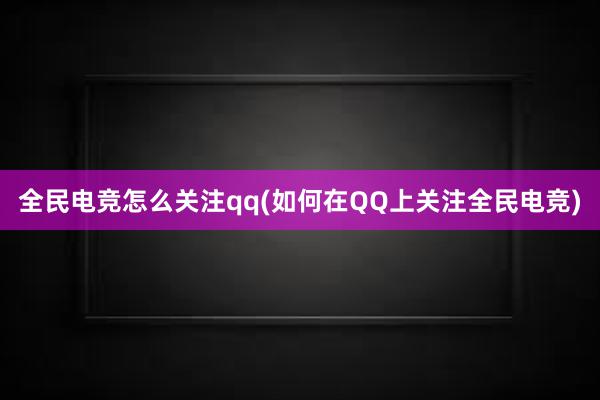 全民电竞怎么关注qq(如何在QQ上关注全民电竞)