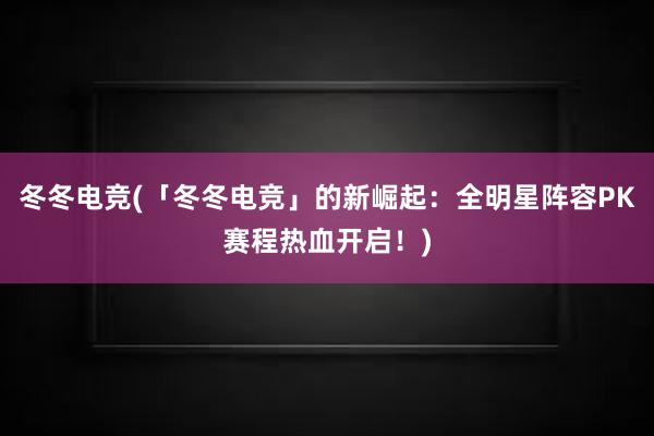 冬冬电竞(「冬冬电竞」的新崛起：全明星阵容PK赛程热血开启！)