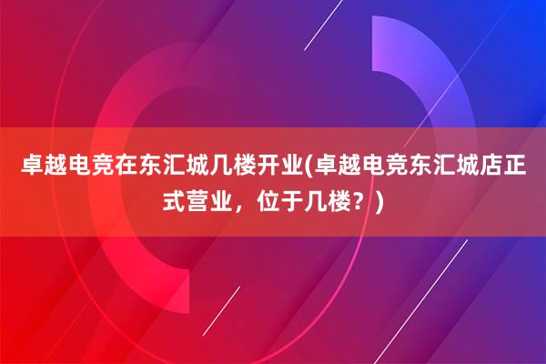 卓越电竞在东汇城几楼开业(卓越电竞东汇城店正式营业，位于几楼？)