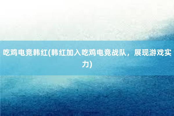 吃鸡电竞韩红(韩红加入吃鸡电竞战队，展现游戏实力)