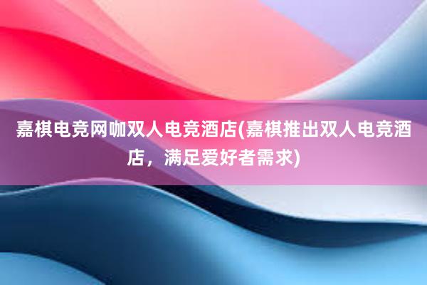 嘉棋电竞网咖双人电竞酒店(嘉棋推出双人电竞酒店，满足爱好者需求)