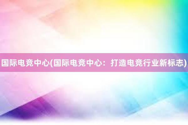 国际电竞中心(国际电竞中心：打造电竞行业新标志)