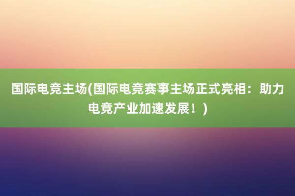 国际电竞主场(国际电竞赛事主场正式亮相：助力电竞产业加速发展！)