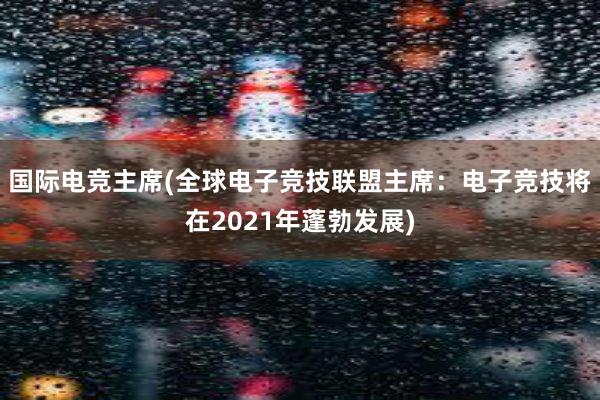 国际电竞主席(全球电子竞技联盟主席：电子竞技将在2021年蓬勃发展)