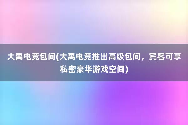 大禹电竞包间(大禹电竞推出高级包间，宾客可享私密豪华游戏空间)