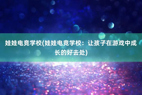 娃娃电竞学校(娃娃电竞学校：让孩子在游戏中成长的好去处)