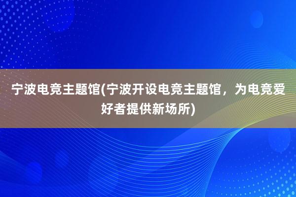 宁波电竞主题馆(宁波开设电竞主题馆，为电竞爱好者提供新场所)