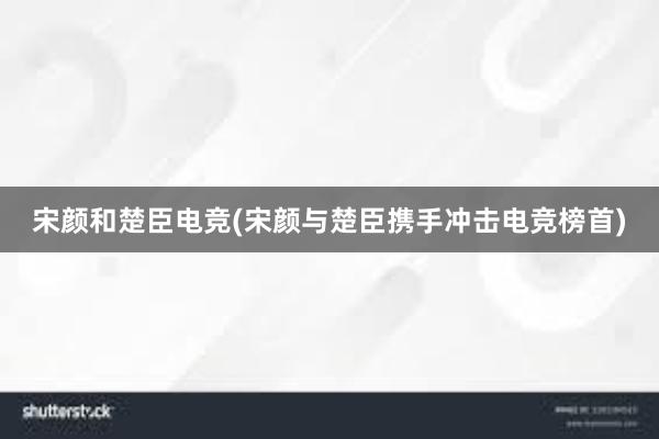 宋颜和楚臣电竞(宋颜与楚臣携手冲击电竞榜首)