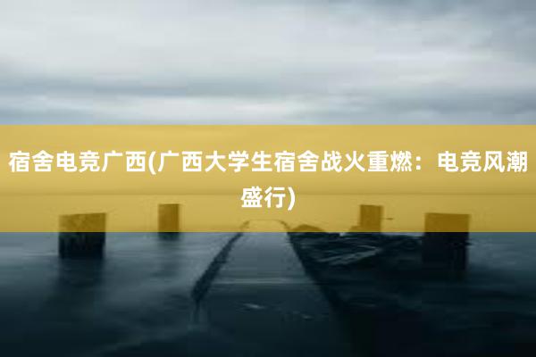 宿舍电竞广西(广西大学生宿舍战火重燃：电竞风潮盛行)