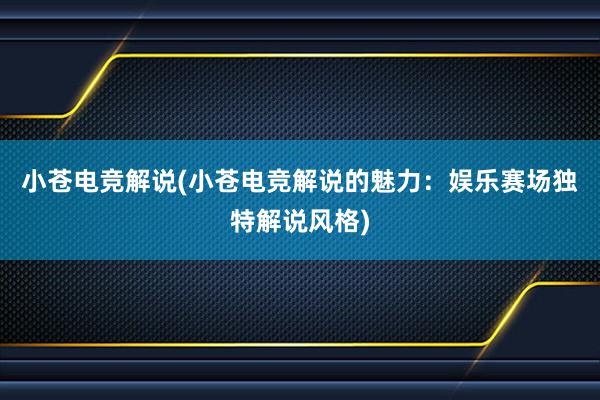 小苍电竞解说(小苍电竞解说的魅力：娱乐赛场独特解说风格)