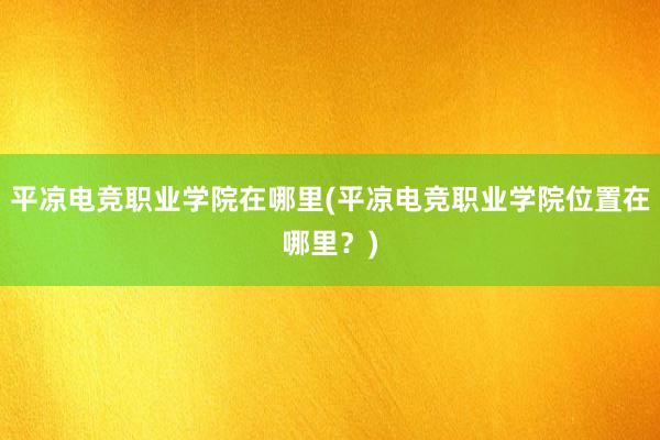 平凉电竞职业学院在哪里(平凉电竞职业学院位置在哪里？)