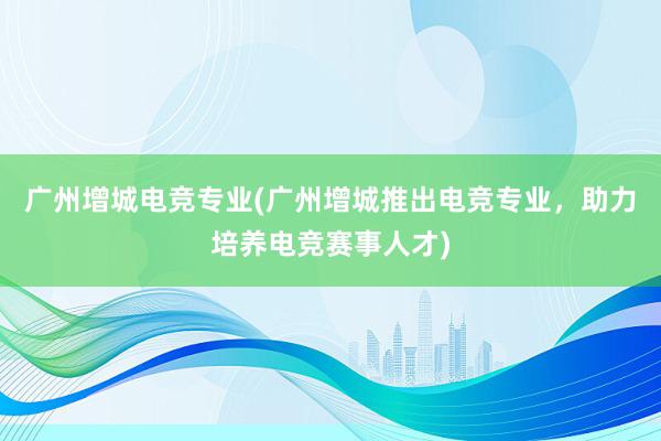 广州增城电竞专业(广州增城推出电竞专业，助力培养电竞赛事人才)