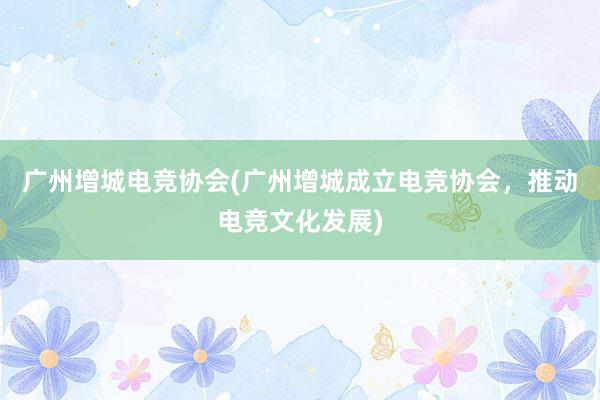 广州增城电竞协会(广州增城成立电竞协会，推动电竞文化发展)