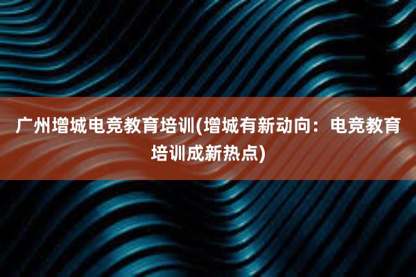 广州增城电竞教育培训(增城有新动向：电竞教育培训成新热点)