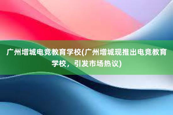 广州增城电竞教育学校(广州增城现推出电竞教育学校，引发市场热议)