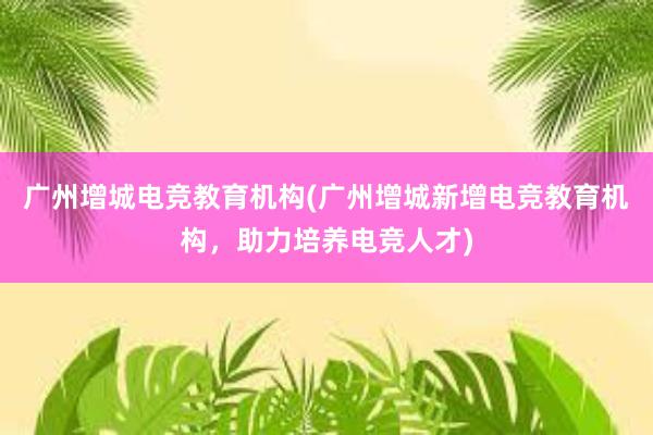 广州增城电竞教育机构(广州增城新增电竞教育机构，助力培养电竞人才)