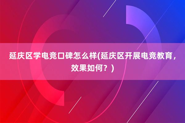 延庆区学电竞口碑怎么样(延庆区开展电竞教育，效果如何？)