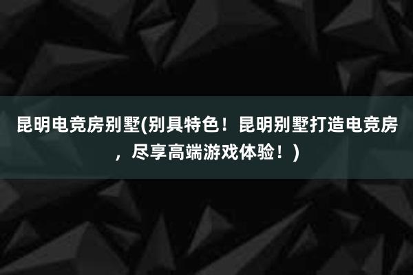 昆明电竞房别墅(别具特色！昆明别墅打造电竞房，尽享高端游戏体验！)