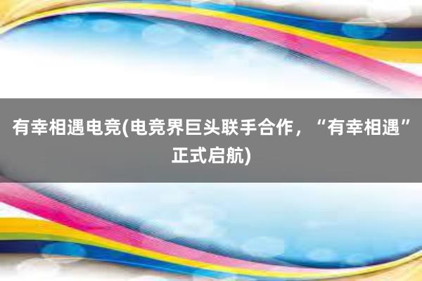 有幸相遇电竞(电竞界巨头联手合作，“有幸相遇”正式启航)