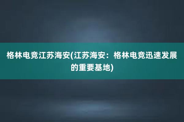 格林电竞江苏海安(江苏海安：格林电竞迅速发展的重要基地)