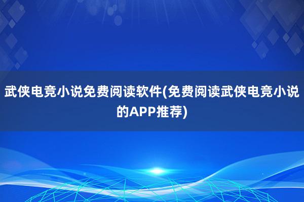 武侠电竞小说免费阅读软件(免费阅读武侠电竞小说的APP推荐)