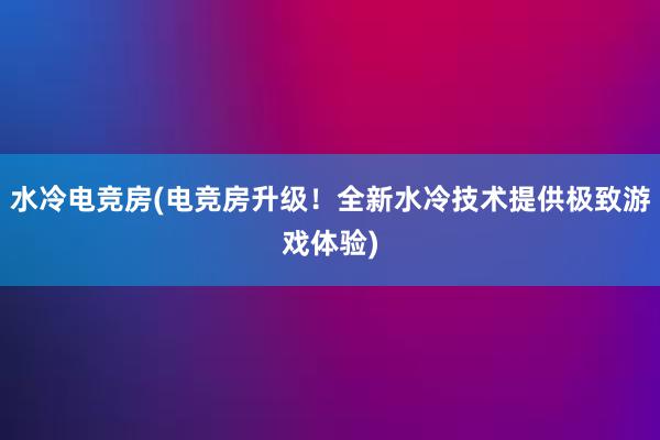 水冷电竞房(电竞房升级！全新水冷技术提供极致游戏体验)