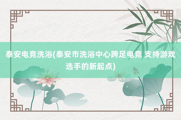 泰安电竞洗浴(泰安市洗浴中心跨足电竞 支持游戏选手的新起点)