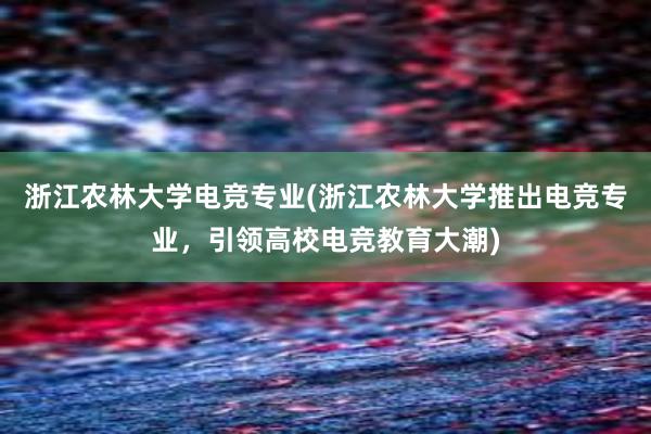 浙江农林大学电竞专业(浙江农林大学推出电竞专业，引领高校电竞教育大潮)