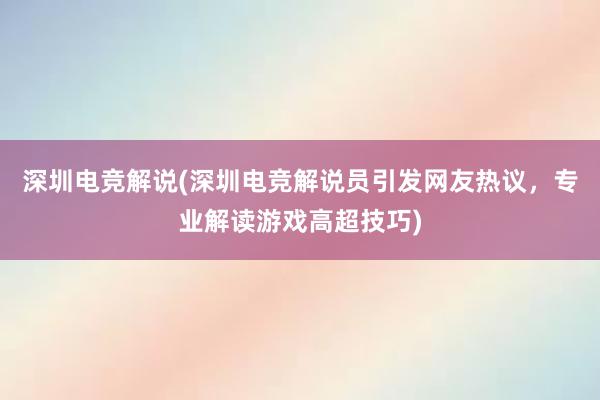 深圳电竞解说(深圳电竞解说员引发网友热议，专业解读游戏高超技巧)